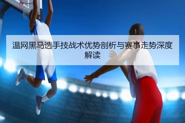 温网黑马选手技战术优势剖析与赛事走势深度解读